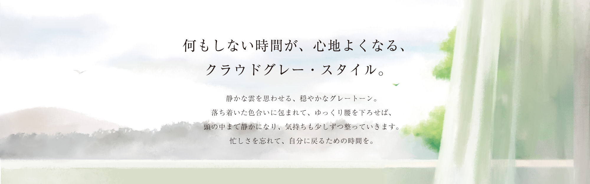 何もしない時間が、心地よくなる、クラウドグレー・スタイル。静かな雲を思わせる、穏やかなグレートーン。落ち着いた色合いに包まれて、ゆっくり腰を下ろせば、頭の中まで静かになり、気持ちも少しずつ整っていきます。忙しさを忘れて、自分に戻るための時間を。