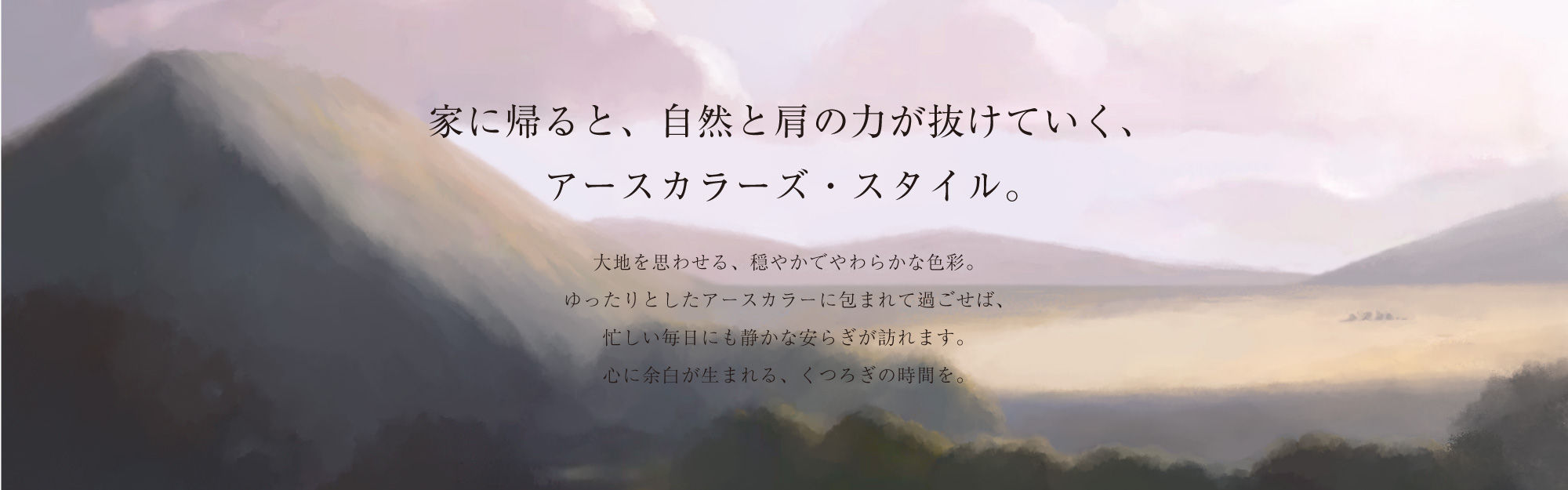 家に帰ると、自然と肩の力が抜けていく、アースカラーズ・スタイル。大地を思わせる、穏やかでやわらかな色彩。ゆったりとしたアースカラーに包まれて過ごせば、忙しい毎日にも静かな安らぎが訪れます。心に余白が生まれる、くつろぎの時間を。