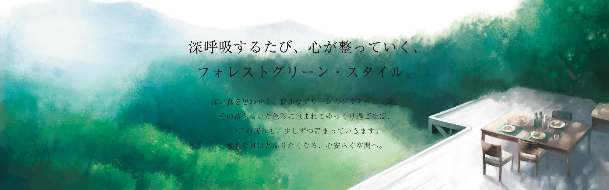 深呼吸するたび、心が整っていく、フォレストグリーン・スタイル。深い森を思わせる、豊かなグリーンのグラデーション。その落ち着いた色彩に包まれてゆっくり過ごせば、一日の疲れも、少しずつ静まっていきます。疲れた日ほど帰りたくなる、心安らぐ空間へ。