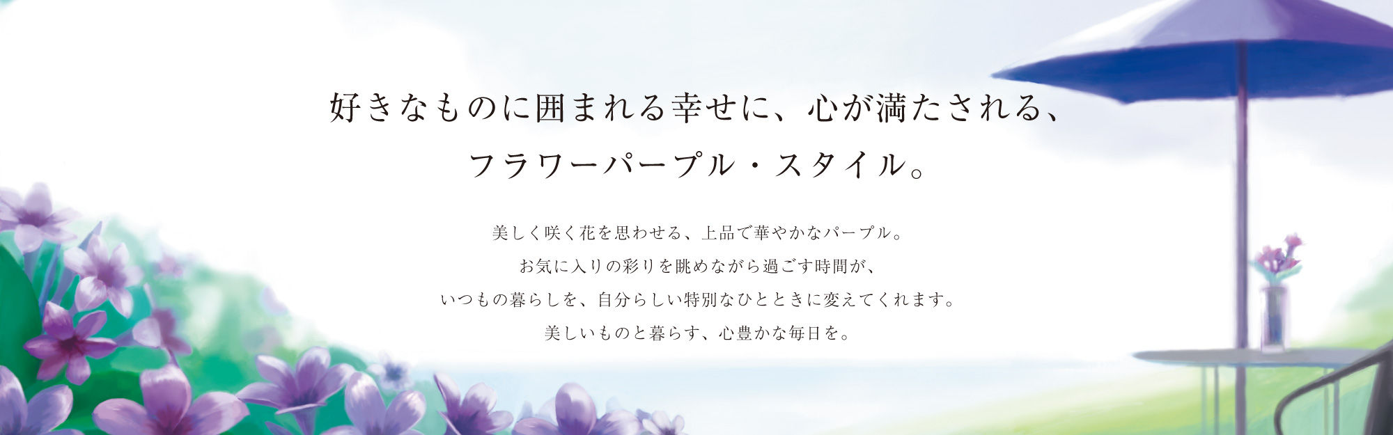 好きなものに囲まれる幸せに、心が満たされる、フラワーパープル・スタイル。美しく咲く花を思わせる、上品で華やかなパープル。お気に入りの彩りを眺めながら過ごす時間が、いつもの暮らしを、自分らしい特別なひとときに変えてくれます。美しいものと暮らす、心豊かな毎日を。