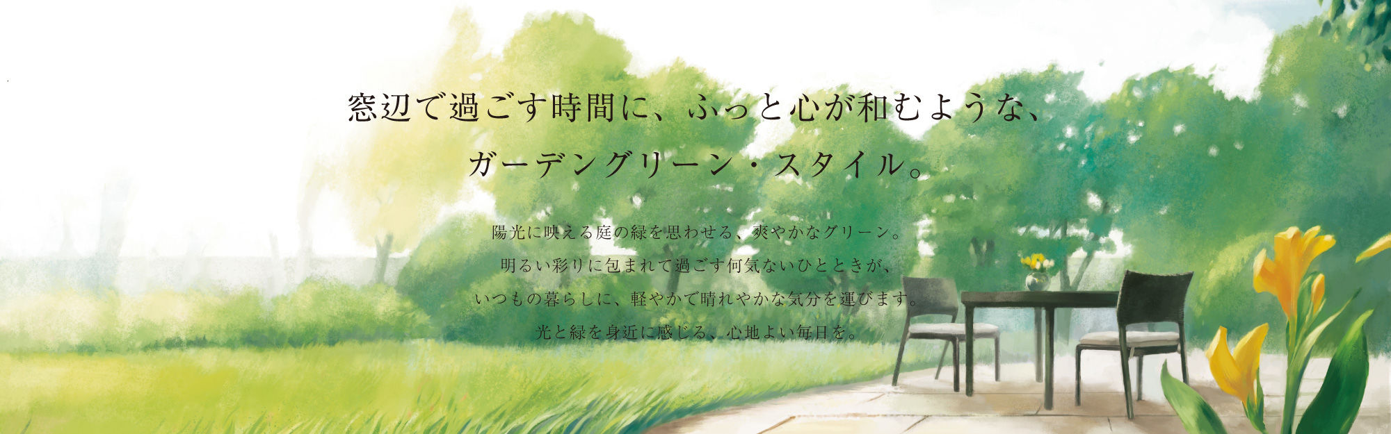 窓辺で過ごす時間に、ふっと心が和むような、ガーデングリーン・スタイル。陽光に映える庭の緑を思わせる、爽やかなグリーン。明るい彩りに包まれて過ごす何気ないひとときが、いつもの暮らしに、軽やかで晴れやかな気分を運びます。光と緑を身近に感じる、心地よい毎日を。