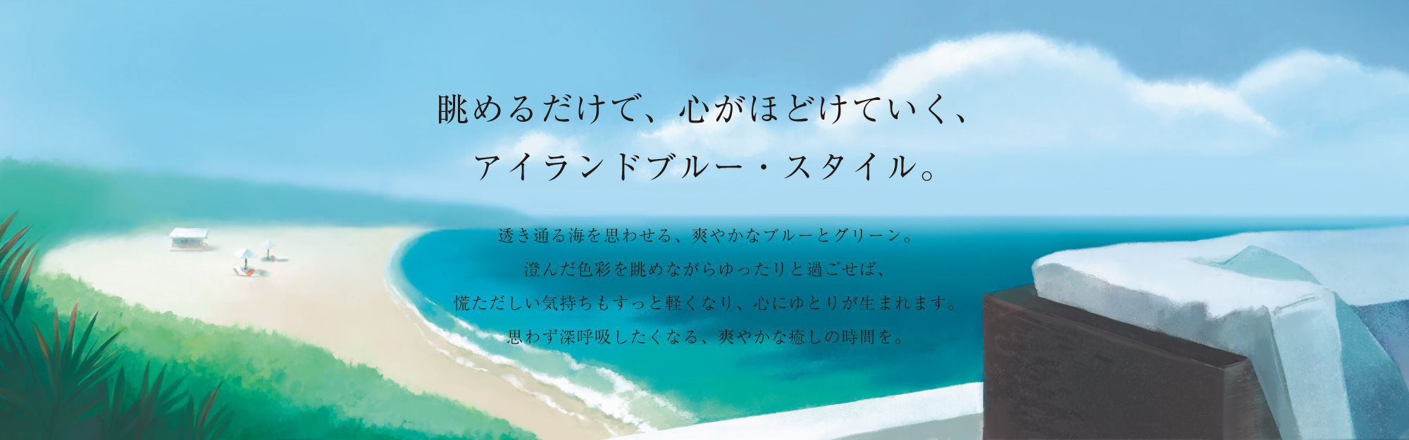 眺めるだけで、心がほどけていく、アイランドブルー・スタイル。透き通る海を思わせる、爽やかなブルーとグリーン。澄んだ色彩を眺めながらゆったりと過ごせば、慌ただしい気持ちもすっと軽くなり、心にゆとりが生まれます。思わず深呼吸したくなる、爽やかな癒しの時間を。