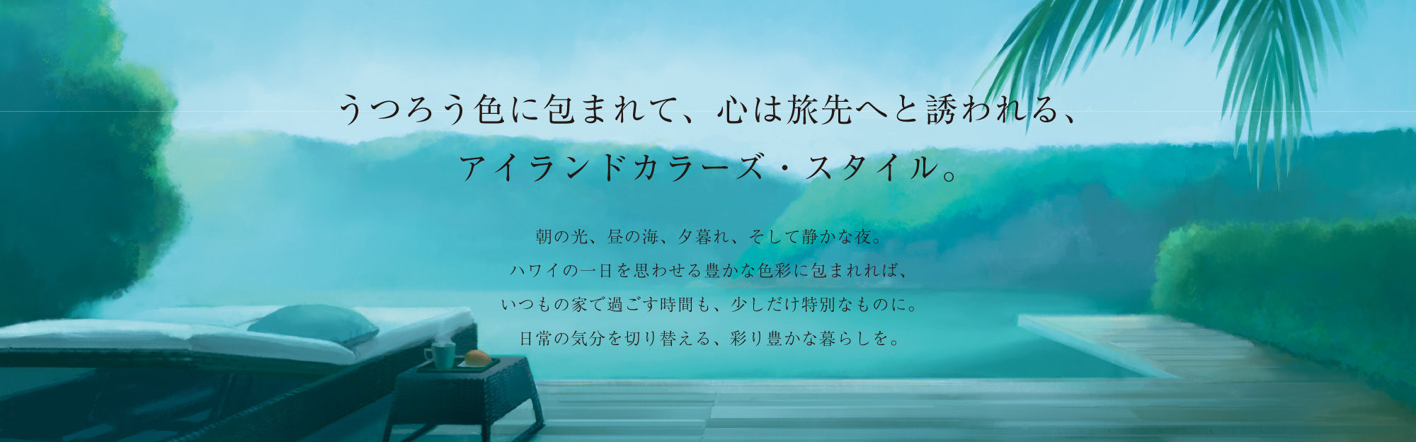 うつろう色に包まれて、心は旅先へと誘われる、アイランドカラーズ・スタイル。朝の光、昼の海、夕暮れ、そして静かな夜。ハワイの一日を思わせる豊かな色彩に包まれれば、いつもの家で過ごす時間も、少しだけ特別なものに。日常の気分を切り替える、彩り豊かな暮らしを。