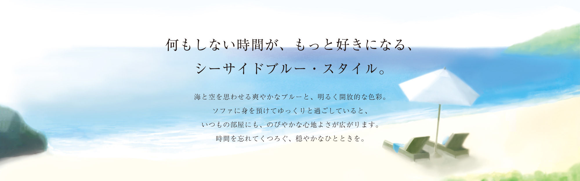 何もしない時間が、もっと好きになる、シーサイドブルー・スタイル。海と空を思わせる爽やかなブルーと、明るく開放的な色彩。ソファに身を預けてゆっくりと過ごしていると、いつもの部屋にも、のびやかな心地よさが広がります。時間を忘れてくつろぐ、穏やかなひとときを。