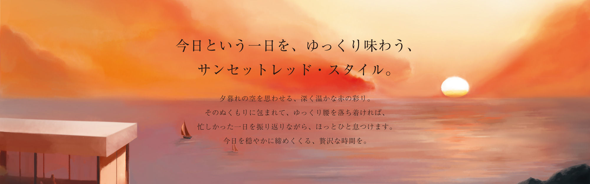 今日という一日を、ゆっくり味わう、サンセットレッド・スタイル。夕暮れの空を思わせる、深く温かな赤の彩り。そのぬくもりに包まれて、ゆっくり腰を落ち着ければ、忙しかった一日を振り返りながら、ほっとひと息つけます。今日を穏やかに締めくくる、贅沢な時間を。
