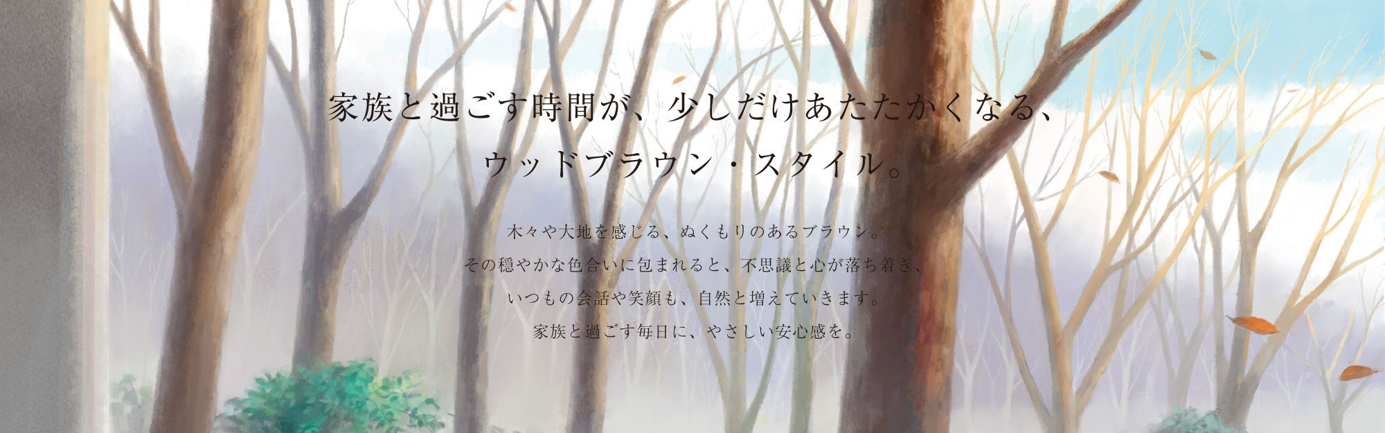 家族と過ごす時間が、少しだけあたたかくなる、ウッドブラウン・スタイル。木々や大地を感じる、ぬくもりのあるブラウン。その穏やかな色合いに包まれると、不思議と心が落ち着き、いつもの会話や笑顔も、自然と増えていきます。家族と過ごす毎日に、やさしい安心感を。